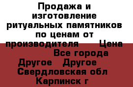 Продажа и изготовление ритуальных памятников по ценам от производителя!!! › Цена ­ 5 000 - Все города Другое » Другое   . Свердловская обл.,Карпинск г.